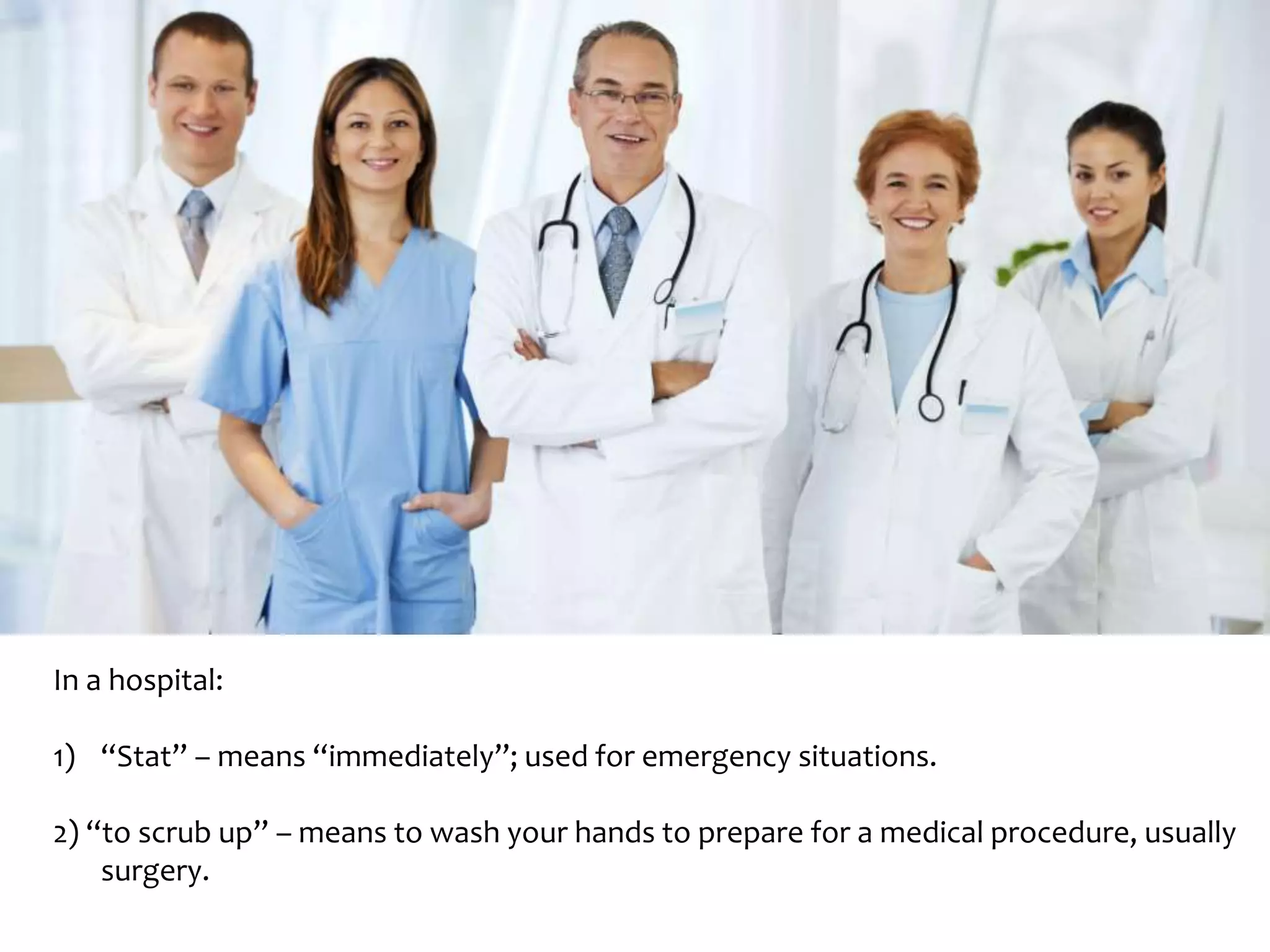 In a hospital: 
1) “Stat” – means “immediately”; used for emergency situations. 
2) “to scrub up” – means to wash your hands to prepare for a medical procedure, usually 
surgery. 
 
