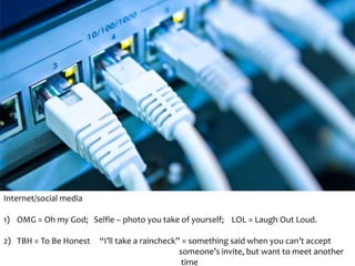 Internet/social media 
1) OMG = Oh my God; Selfie – photo you take of yourself; LOL = Laugh Out Loud. 
2) TBH = To Be Honest “I’ll take a raincheck” = something said when you can’t accept 
someone’s invite, but want to meet another 
time 
 