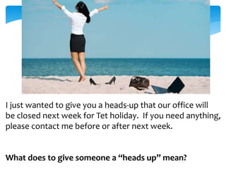 I just wanted to give you a heads-up that our office will 
be closed next week for Tet holiday. If you need anything, 
please contact me before or after next week. 
What does to give someone a “heads up” mean? 
 