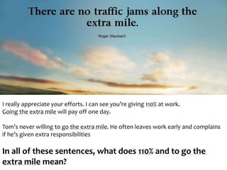 I really appreciate your efforts. I can see you’re giving 110% at work. 
Going the extra mile will pay off one day. 
Tom’s never willing to go the extra mile. He often leaves work early and complains 
if he’s given extra responsibilities 
In all of these sentences, what does 110% and to go the 
extra mile mean? 
 
