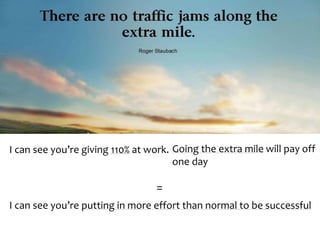 I can see you’re giving 110% at work. Going the extra mile will pay off 
one day 
= 
I can see you’re putting in more effort than normal to be successful 
 
