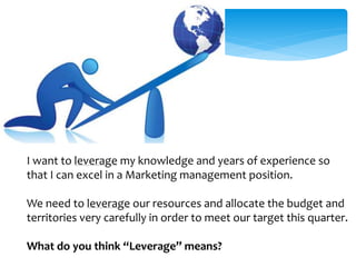 I want to leverage my knowledge and years of experience so 
that I can excel in a Marketing management position. 
We need to leverage our resources and allocate the budget and 
territories very carefully in order to meet our target this quarter. 
What do you think “Leverage” means? 
 