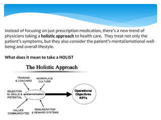 Instead of focusing on just prescription medication, there’s a new trend of 
physicians taking a holistic approach to health care. They treat not only the 
patient’s symptoms, but they also consider the patient’s mental/emotional well-being 
and overall lifestyle. 
What does it mean to take a HOLIST 
 