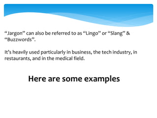 “Jargon” can also be referred to as “Lingo” or “Slang” & 
“Buzzwords”. 
It’s heavily used particularly in business, the tech industry, in 
restaurants, and in the medical field. 
Here are some examples 
 