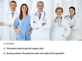 In a hospital: 
1) This patient needs to go into surgery, stat! 
2) Scrub up, doctor. The patient is under and ready for the operation. 
 