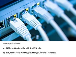 Internet/social media 
1) OMG, I just took a selfie with Brad Pitt. LOL! 
2) TBH, I don’t really want to go out tonight. I’ll take a raincheck. 
 