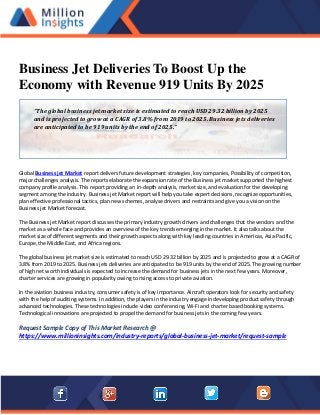 Business Jet Deliveries To Boost Up the
Economy with Revenue 919 Units By 2025
Global Business jet Market report delivers future development strategies, key companies, Possibility of competition,
major challenges analysis. The reports elaborate the expansion rate of the Business jet market supported the highest
company profile analysis. This report providing an in-depth analysis, market size, and evaluation for the developing
segment among the industry. Business jet Market report will help you take expert decisions, recognize opportunities,
plan effective professional tactics, plan new schemes, analyse drivers and restraints and give you a vision on the
Business jet Market forecast.
The Business jet Market report discusses the primary industry growth drivers and challenges that the vendors and the
market as a whole face and provides an overview of the key trends emerging in the market. It also talks about the
market size of different segments and their growth aspects along with key leading countries in Americas, Asia-Pacific,
Europe, the Middle East, and Africa regions.
The global business jet market size is estimated to reach USD 29.32 billion by 2025 and is projected to grow at a CAGR of
3.8% from 2019 to 2025. Business jets deliveries are anticipated to be 919 units by the end of 2025. The growing number
of high net worth individuals is expected to increase the demand for business jets in the next few years. Moreover,
charter services are growing in popularity owing to rising access to private aviation.
In the aviation business industry, consumer safety is of key importance. Aircraft operators look for security and safety
with the help of auditing systems. In addition, the players in the industry engage in developing product safety through
advanced technologies. These technologies include video conferencing, Wi-Fi and charter based booking systems.
Technological innovations are projected to propel the demand for business jets in the coming few years.
Request Sample Copy of This Market Research @
https://www.millioninsights.com/industry-reports/global-business-jet-market/request-sample
“The global business jet market size is estimated to reach USD 29.32 billion by 2025
and is projected to grow at a CAGR of 3.8% from 2019 to 2025. Business jets deliveries
are anticipated to be 919 units by the end of 2025.”
 