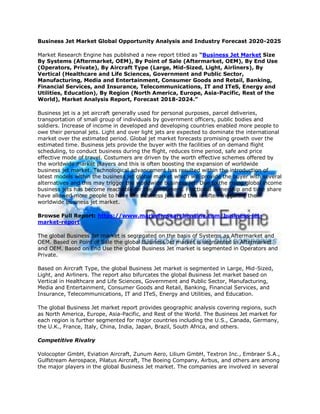 Business Jet Market Global Opportunity Analysis and Industry Forecast 2020-2025
Market Research Engine has published a new report titled as “Business Jet Market Size
By Systems (Aftermarket, OEM), By Point of Sale (Aftermarket, OEM), By End Use
(Operators, Private), By Aircraft Type (Large, Mid-Sized, Light, Airliners), By
Vertical (Healthcare and Life Sciences, Government and Public Sector,
Manufacturing, Media and Entertainment, Consumer Goods and Retail, Banking,
Financial Services, and Insurance, Telecommunications, IT and ITeS, Energy and
Utilities, Education), By Region (North America, Europe, Asia-Pacific, Rest of the
World), Market Analysis Report, Forecast 2018-2024.”
Business jet is a jet aircraft generally used for personal purposes, parcel deliveries,
transportation of small group of individuals by government officers, public bodies and
soldiers. Increase of income in developed and developing countries enabled more people to
owe their personal jets. Light and over light jets are expected to dominate the international
market over the estimated period. Global jet market forecasts promising growth over the
estimated time. Business jets provide the buyer with the facilities of on demand flight
scheduling, to conduct business during the flight, reduces time period, safe and price
effective mode of travel. Costumers are driven by the worth effective schemes offered by
the worldwide market players and this is often boosting the expansion of worldwide
business jet market. Technological advancement has resulted within the introduction of
latest models within the business jet global market which will provide the buyer with several
alternatives and this may trigger the worldwide business jet. Due to the rising global income
business jets has become reachable for the consumers. Fractional ownership and time share
have allowed more people to have the business jets and this is often triggering the
worldwide business jet market.
Browse Full Report: https://www.marketresearchengine.com/business-jet-
market-report
The global Business Jet market is segregated on the basis of Systems as Aftermarket and
OEM. Based on Point of Sale the global Business Jet market is segmented in Aftermarket
and OEM. Based on End Use the global Business Jet market is segmented in Operators and
Private.
Based on Aircraft Type, the global Business Jet market is segmented in Large, Mid-Sized,
Light, and Airliners. The report also bifurcates the global Business Jet market based on
Vertical in Healthcare and Life Sciences, Government and Public Sector, Manufacturing,
Media and Entertainment, Consumer Goods and Retail, Banking, Financial Services, and
Insurance, Telecommunications, IT and ITeS, Energy and Utilities, and Education.
The global Business Jet market report provides geographic analysis covering regions, such
as North America, Europe, Asia-Pacific, and Rest of the World. The Business Jet market for
each region is further segmented for major countries including the U.S., Canada, Germany,
the U.K., France, Italy, China, India, Japan, Brazil, South Africa, and others.
Competitive Rivalry
Volocopter GmbH, Eviation Aircraft, Zunum Aero, Lilium GmbH, Textron Inc., Embraer S.A.,
Gulfstream Aerospace, Pilatus Aircraft, The Boeing Company, Airbus, and others are among
the major players in the global Business Jet market. The companies are involved in several
 
