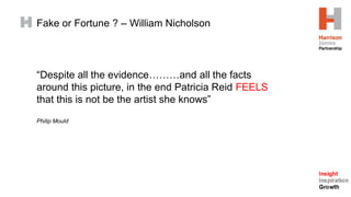 Fake or Fortune ? – William Nicholson
“Despite all the evidence………and all the facts
around this picture, in the end Patricia Reid FEELS
that this is not be the artist she knows”
Philip Mould
 