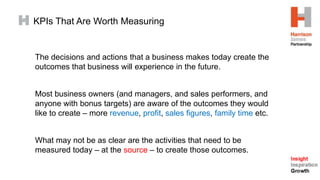 The decisions and actions that a business makes today create the
outcomes that business will experience in the future.
Most business owners (and managers, and sales performers, and
anyone with bonus targets) are aware of the outcomes they would
like to create – more revenue, profit, sales figures, family time etc.
What may not be as clear are the activities that need to be
measured today – at the source – to create those outcomes.
KPIs That Are Worth Measuring
 