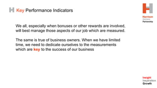 Key Performance Indicators
We all, especially when bonuses or other rewards are involved,
will best manage those aspects of our job which are measured.
The same is true of business owners. When we have limited
time, we need to dedicate ourselves to the measurements
which are key to the success of our business
 