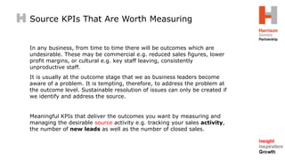 In any business, from time to time there will be outcomes which are
undesirable. These may be commercial e.g. reduced sales figures, lower
profit margins, or cultural e.g. key staff leaving, consistently
unproductive staff.
It is usually at the outcome stage that we as business leaders become
aware of a problem. It is tempting, therefore, to address the problem at
the outcome level. Sustainable resolution of issues can only be created if
we identify and address the source.
Meaningful KPIs that deliver the outcomes you want by measuring and
managing the desirable source activity e.g. tracking your sales activity,
the number of new leads as well as the number of closed sales.
Source KPIs That Are Worth Measuring
 