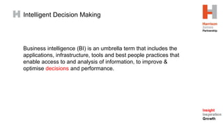 Intelligent Decision Making
Business intelligence (BI) is an umbrella term that includes the
applications, infrastructure, tools and best people practices that
enable access to and analysis of information, to improve &
optimise decisions and performance.
 