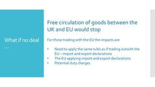 What if no deal
…
Free circulation of goods between the
UK and EU would stop
For those trading with the EU the impacts are
• Need to apply the same rules as if trading outwith the
EU – import and export declarations
• The EU applying import and export declarations
• Potential duty charges
 