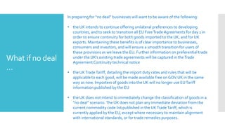 What if no deal
…
In preparing for “no deal” businesses will want to be aware of the following:
• the UK intends to continue offering unilateral preferences to developing
countries, and to seek to transition all EU FreeTrade Agreements for day 1 in
order to ensure continuity for both goods imported to the UK, and for UK
exports. Maintaining these benefits is of clear importance to businesses,
consumers and investors, and will ensure a smooth transition for users of
these provisions as we leave the EU. Further information on preferential trade
under the UK’s existing trade agreements will be captured in theTrade
Agreement Continuity technical notice
• the UKTradeTariff, detailing the import duty rates and rules that will be
applicable to each good, will be made available free on GOV.UK in the same
way as now. Importers of goods into the UK will no longer use EUTariff
information published by the EU
• the UK does not intend to immediately change the classification of goods in a
“no deal” scenario.The UK does not plan any immediate deviation from the
current commodity code list published in the UKTradeTariff, which is
currently applied by the EU, except where necessary to maintain alignment
with international standards, or for trade remedies purposes.
 