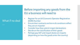 What if no deal
…
Before importing any goods from the
EU a business will need to
• Register for an UK EconomicOperator Registration
(EORI) Number
• Ensure their contracts and terms & conditions reflect
they are an importer
• Consider how they submit import declarations
• Decide on the classification of their goods
• Perhaps payVAT and import duties on imports
(depending on how the goods enter the country)
 