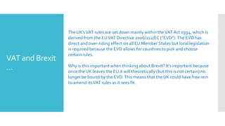 VAT and Brexit
…
The UK’sVAT rules are set down mainly within theVAT Act 1994, which is
derived from the EUVAT Directive 2006/112/EC (“EVD”).The EVD has
direct and over-riding effect on all EU Member States but local legislation
is required because the EVD allows for countries to pick and choose
certain rules.
Why is this important when thinking about Brexit? It’s important because
once the UK leaves the EU it will theoretically (but this is not certain) no
longer be bound by the EVD.This means that the UK could have free rein
to amend itsVAT rules as it sees fit.
 