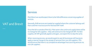 VAT and Brexit
…
Services
Post-Brexit we would expect there to be little difference concerning supplies of
services.
Generally, B2B services are treated as supplied where the customer belongs and
that customer must account for the localVAT itself.
Once the UK is outside of the EU, if the same rules continue to apply there will be
no change for UK suppliers – they will continue to not charge UKVAT. For B2C
supplies,UKVAT generally applies and again, we expect this to stay the same.
When receiving services, we would expect to see UK businesses still having to
apply a reverse charge to the receipt of services from non-UK suppliers.This
would ensure that there is no competitive advantage from sourcing services via
non-UK suppliers.
 