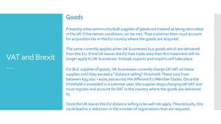 VAT and Brexit
…
Goods
Presently intra-community B2B supplies of goods are treated as being zero rated
in the UK if the certain conditions can be met.That customer then must account
for acquisition tax in the EU country where the goods are acquired.
The same currently applies when UK businesses buy goods which are delivered
from the EU. If the UK leaves the EU free trade area then this treatment will no
longer apply to UK businesses. Instead, exports and imports will take place.
For B2C supplies of goods, UK businesses currently charge UKVAT on these
supplies until they exceed a “distance selling” threshold.These vary from
between €35,000 – €100,000 across the different EU Member States. Once the
threshold is exceeded in a calendar year, the supplier stops charging UKVAT and
must register and account forVAT in the country where the goods are delivered
to.
Once the UK leaves the EU distance selling rules will not apply.Theoretically, this
could lead to a reduction in the number of registrations that are required.
 