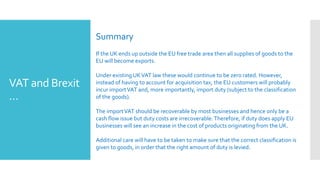 VAT and Brexit
…
Summary
If the UK ends up outside the EU free trade area then all supplies of goods to the
EU will become exports.
Under existing UKVAT law these would continue to be zero rated. However,
instead of having to account for acquisition tax, the EU customers will probably
incur importVAT and, more importantly, import duty (subject to the classification
of the goods).
The importVAT should be recoverable by most businesses and hence only be a
cash flow issue but duty costs are irrecoverable.Therefore, if duty does apply EU
businesses will see an increase in the cost of products originating from the UK.
Additional care will have to be taken to make sure that the correct classification is
given to goods, in order that the right amount of duty is levied.
 