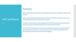 VAT and Brexit
…
Summary
When goods are purchased from EU suppliers, they will be treated as imports into
the UK.
Again, importVAT will probably apply and this will create a cash flow issue, even
if an importVAT deferment account is in place.
In theory, import duties will also apply and as for EU businesses purchasing from
the UK, the cost of imported products from the EU will increase.
It may be that the UK government reduces duties to assist UK businesses, but at
this stage there has been no comment on this issue and hence plans for post
Brexit trading should not assume this will happen.
 