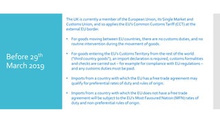 Before 29th
March 2019
The UK is currently a member of the European Union, its Single Market and
Customs Union, and so applies the EU’s Common CustomsTariff (CCT) at the
external EU border.
• For goods moving between EU countries, there are no customs duties, and no
routine intervention during the movement of goods.
• For goods entering the EU’s CustomsTerritory from the rest of the world
(“third country goods”), an import declaration is required, customs formalities
and checks are carried out – for example for compliance with EU regulations –
and any customs duties must be paid.
• Imports from a country with which the EU has a free trade agreement may
qualify for preferential rates of duty and rules of origin.
• Imports from a country with which the EU does not have a free trade
agreement will be subject to the EU’s Most Favoured Nation (MFN) rates of
duty and non-preferential rules of origin.
 