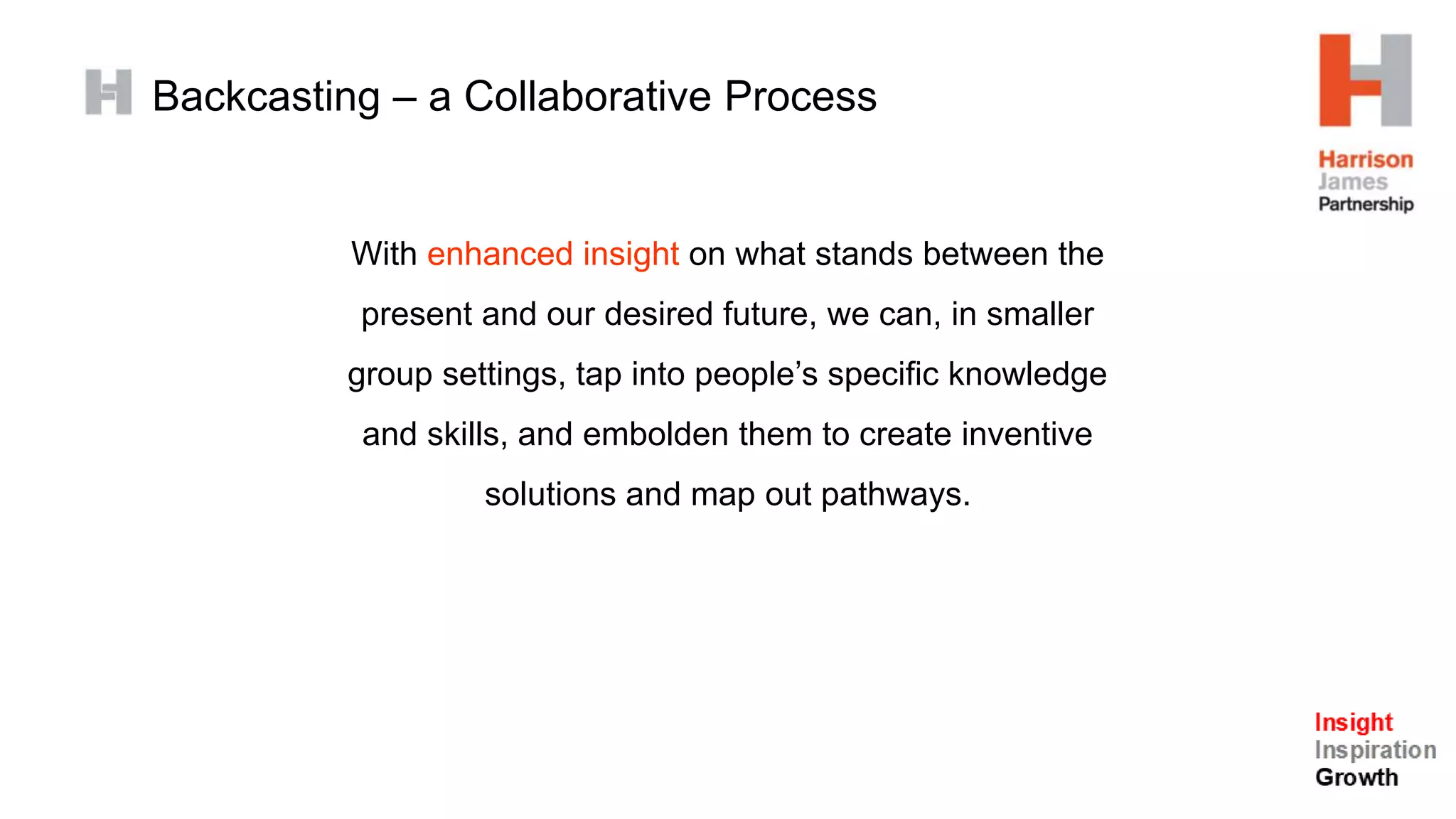 Backcasting – a Collaborative Process
With enhanced insight on what stands between the
present and our desired future, we can, in smaller
group settings, tap into people’s specific knowledge
and skills, and embolden them to create inventive
solutions and map out pathways.
 
