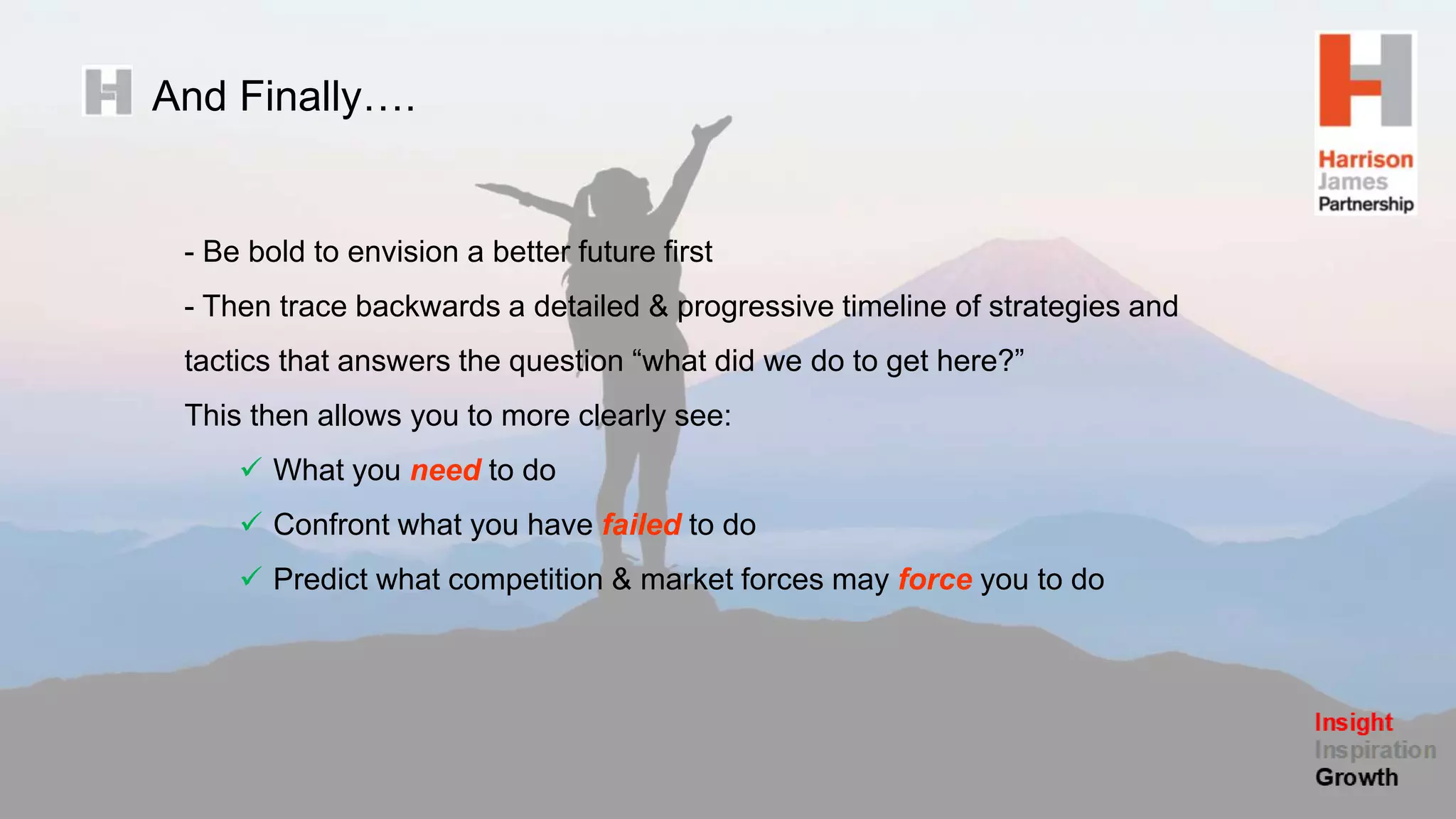 And Finally….
- Be bold to envision a better future first
- Then trace backwards a detailed & progressive timeline of strategies and
tactics that answers the question “what did we do to get here?”
This then allows you to more clearly see:
 What you need to do
 Confront what you have failed to do
 Predict what competition & market forces may force you to do
 
