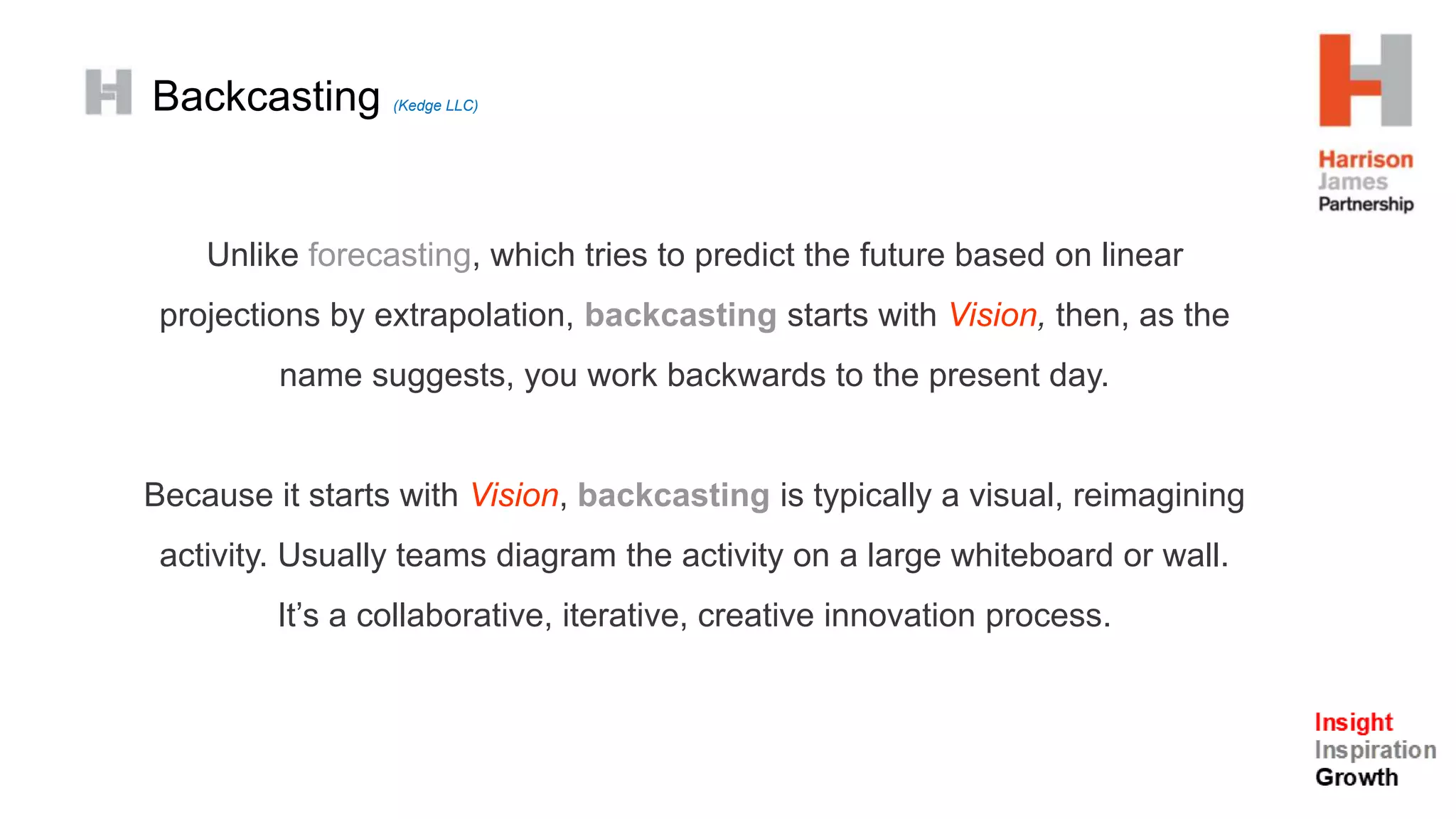Backcasting (Kedge LLC)
Unlike forecasting, which tries to predict the future based on linear
projections by extrapolation, backcasting starts with Vision, then, as the
name suggests, you work backwards to the present day.
Because it starts with Vision, backcasting is typically a visual, reimagining
activity. Usually teams diagram the activity on a large whiteboard or wall.
It’s a collaborative, iterative, creative innovation process.
 