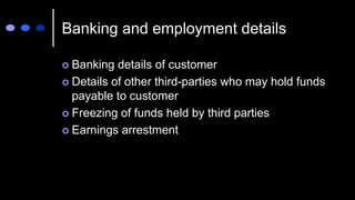 Banking and employment details
 Banking details of customer
 Details of other third-parties who may hold funds
payable to customer
 Freezing of funds held by third parties
 Earnings arrestment
 
