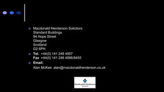  Macdonald Henderson Solicitors
Standard Buildings
94 Hope Street
Glasgow
Scotland
G2 6PH
 Tel. +44(0) 141 248 4957
Fax +44(0) 141 248 4986/8455
 Email:
Alan McKee alan@macdonaldhenderson.co.uk
 