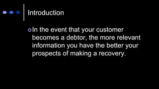 Introduction
In the event that your customer
becomes a debtor, the more relevant
information you have the better your
prospects of making a recovery.
 