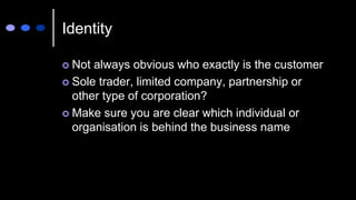 Identity
 Not always obvious who exactly is the customer
 Sole trader, limited company, partnership or
other type of corporation?
 Make sure you are clear which individual or
organisation is behind the business name
 
