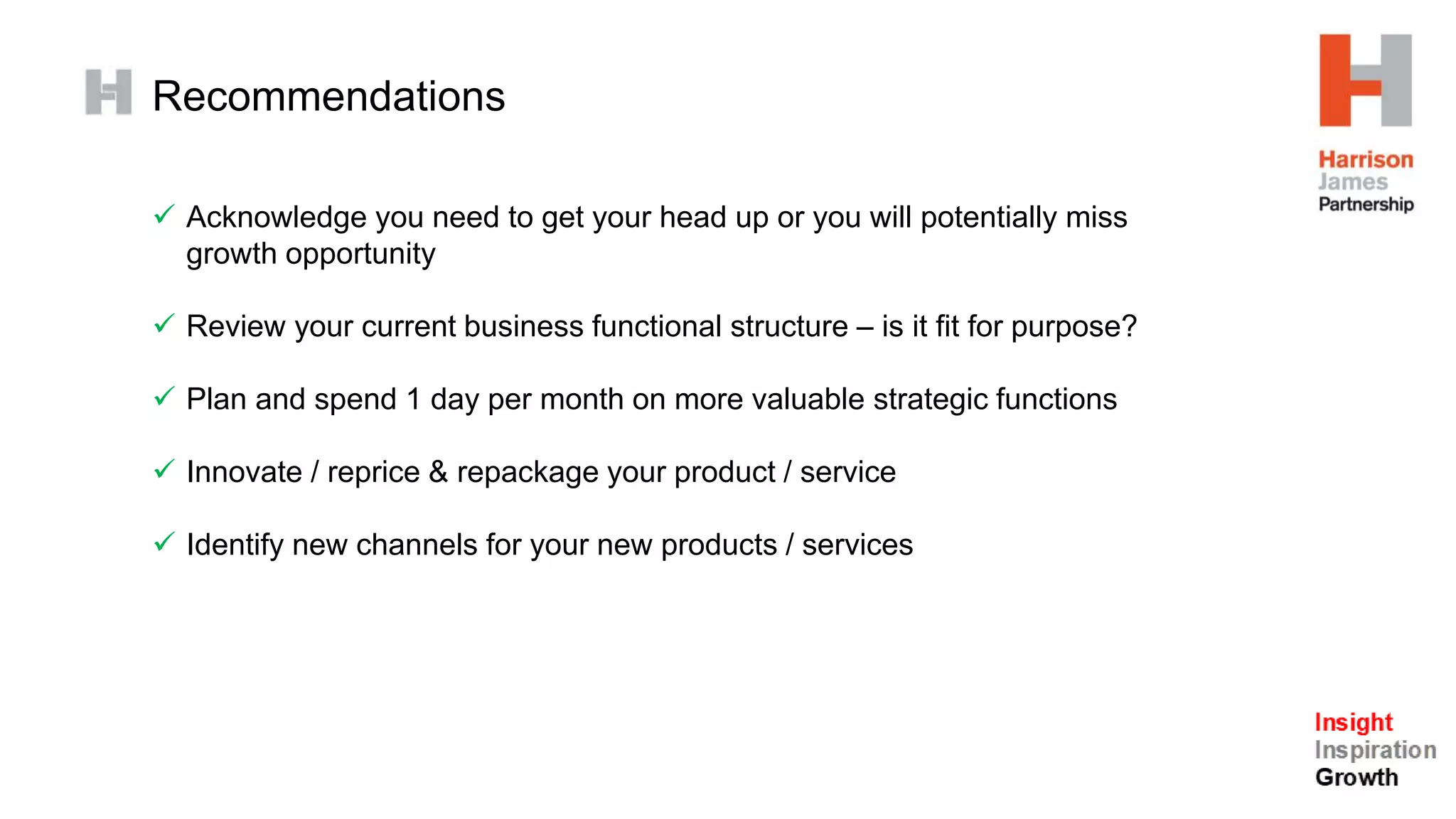 Recommendations
 Acknowledge you need to get your head up or you will potentially miss
growth opportunity
 Review your current business functional structure – is it fit for purpose?
 Plan and spend 1 day per month on more valuable strategic functions
 Innovate / reprice & repackage your product / service
 Identify new channels for your new products / services
 