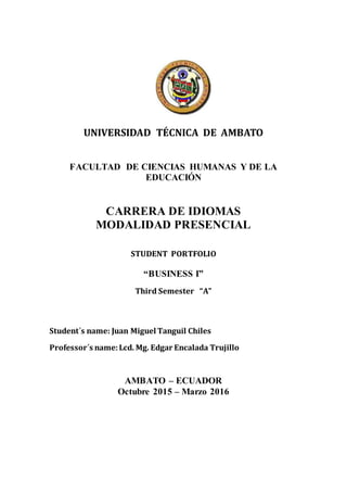UNIVERSIDAD TÉCNICA DE AMBATO
FACULTAD DE CIENCIAS HUMANAS Y DE LA
EDUCACIÓN
CARRERA DE IDIOMAS
MODALIDAD PRESENCIAL
STUDENT PORTFOLIO
“BUSINESS I”
Third Semester “A”
Student´s name: Juan Miguel Tanguil Chiles
Professor´s name:Lcd. Mg. Edgar Encalada Trujillo
AMBATO – ECUADOR
Octubre 2015 – Marzo 2016
 