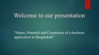 Welcome to our presentation
“Status, Potential and Constraints of e-business
application in Bangladesh”
 