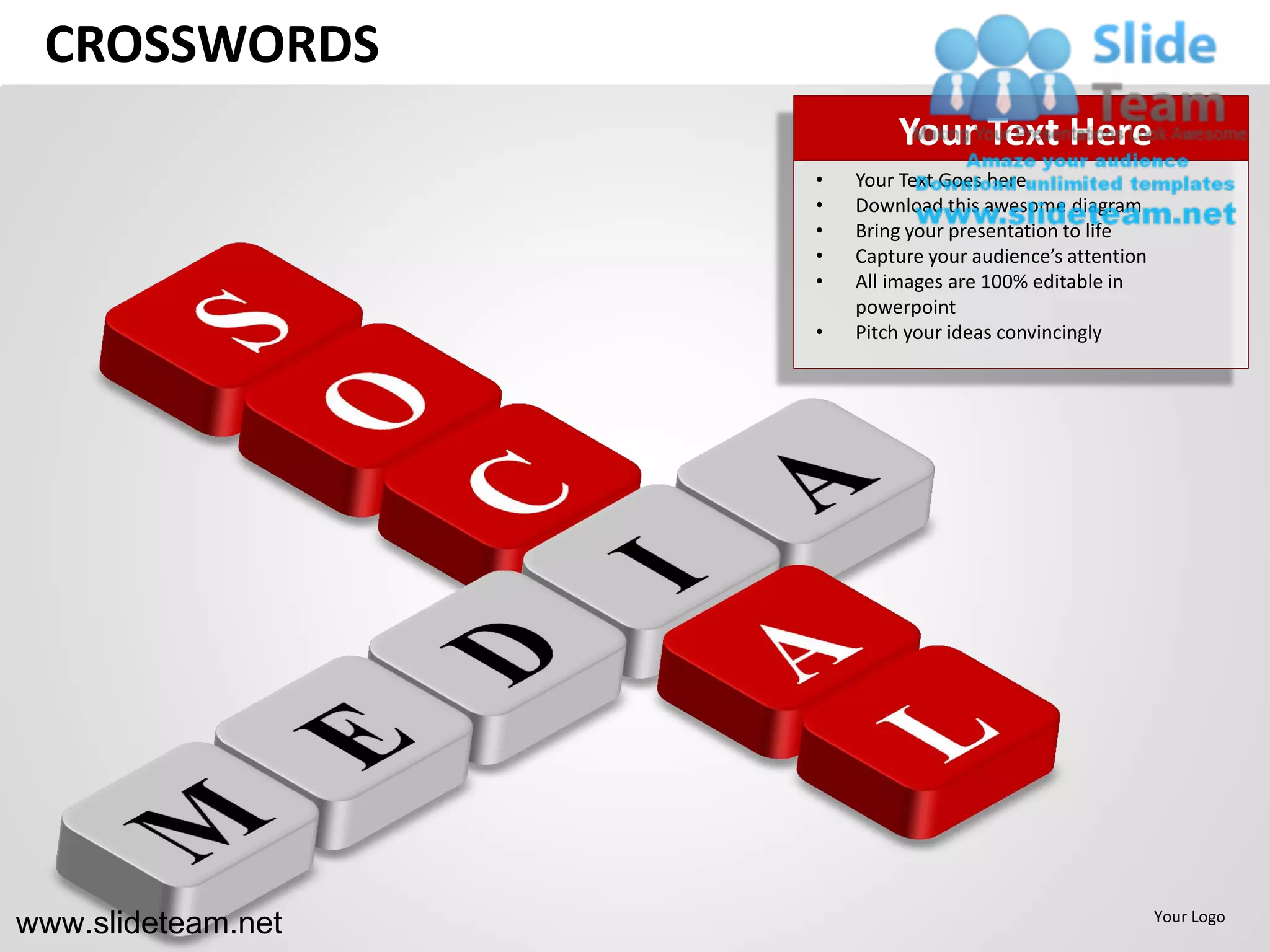 CROSSWORDS
                            Your Text Here
                    •   Your Text Goes here
                    •   Download this awesome diagram
                    •   Bring your presentation to life
                    •   Capture your audience’s attention
                    •   All images are 100% editable in
                        powerpoint
                    •   Pitch your ideas convincingly




www.slideteam.net                                           Your Logo
 