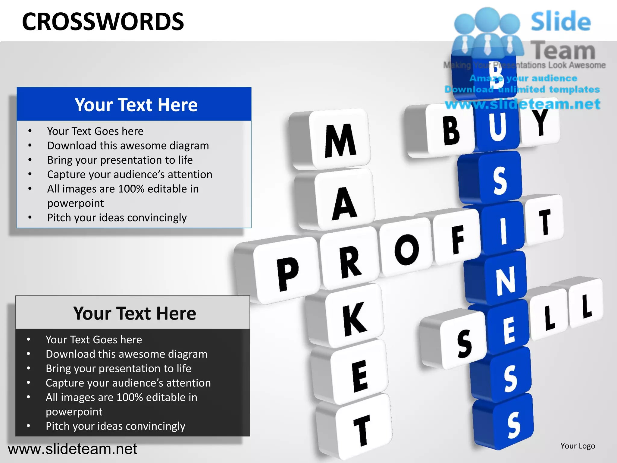 CROSSWORDS

           Your Text Here
  •   Your Text Goes here
  •   Download this awesome diagram
  •   Bring your presentation to life
  •   Capture your audience’s attention
  •   All images are 100% editable in
      powerpoint
  •   Pitch your ideas convincingly




           Your Text Here
  •   Your Text Goes here
  •   Download this awesome diagram
  •   Bring your presentation to life
  •   Capture your audience’s attention
  •   All images are 100% editable in
      powerpoint
  •   Pitch your ideas convincingly

www.slideteam.net                         Your Logo
 