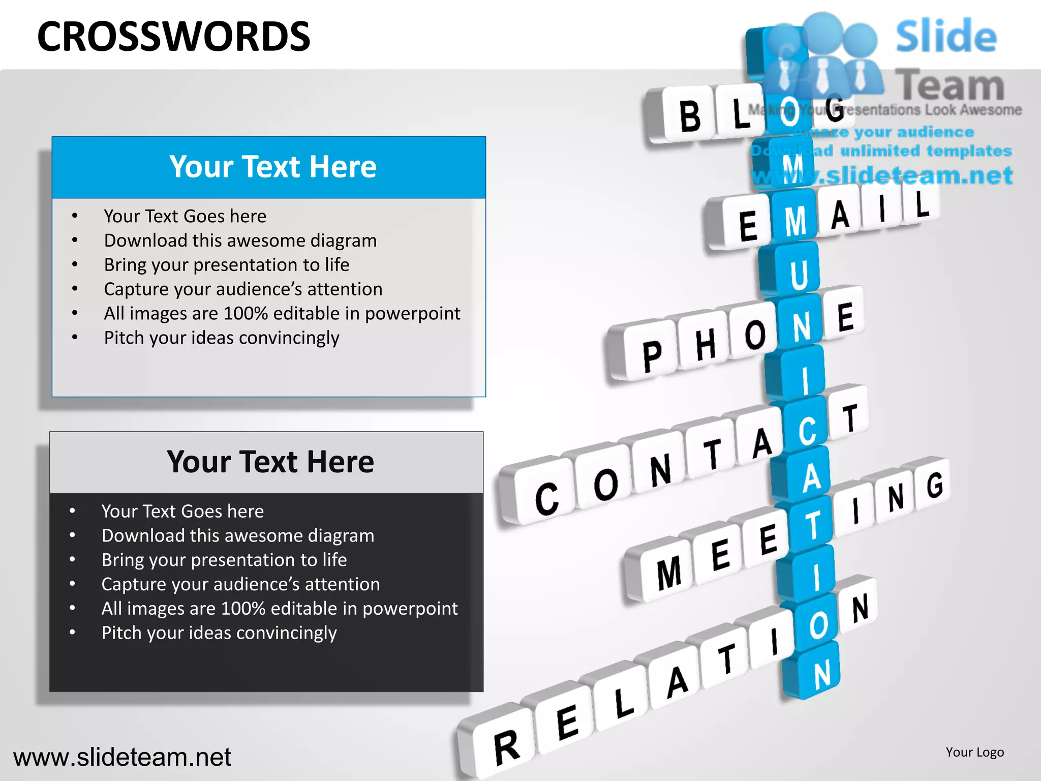 CROSSWORDS

               Your Text Here
    •   Your Text Goes here
    •   Download this awesome diagram
    •   Bring your presentation to life
    •   Capture your audience’s attention
    •   All images are 100% editable in powerpoint
    •   Pitch your ideas convincingly




               Your Text Here
    •   Your Text Goes here
    •   Download this awesome diagram
    •   Bring your presentation to life
    •   Capture your audience’s attention
    •   All images are 100% editable in powerpoint
    •   Pitch your ideas convincingly




www.slideteam.net                                    Your Logo
 