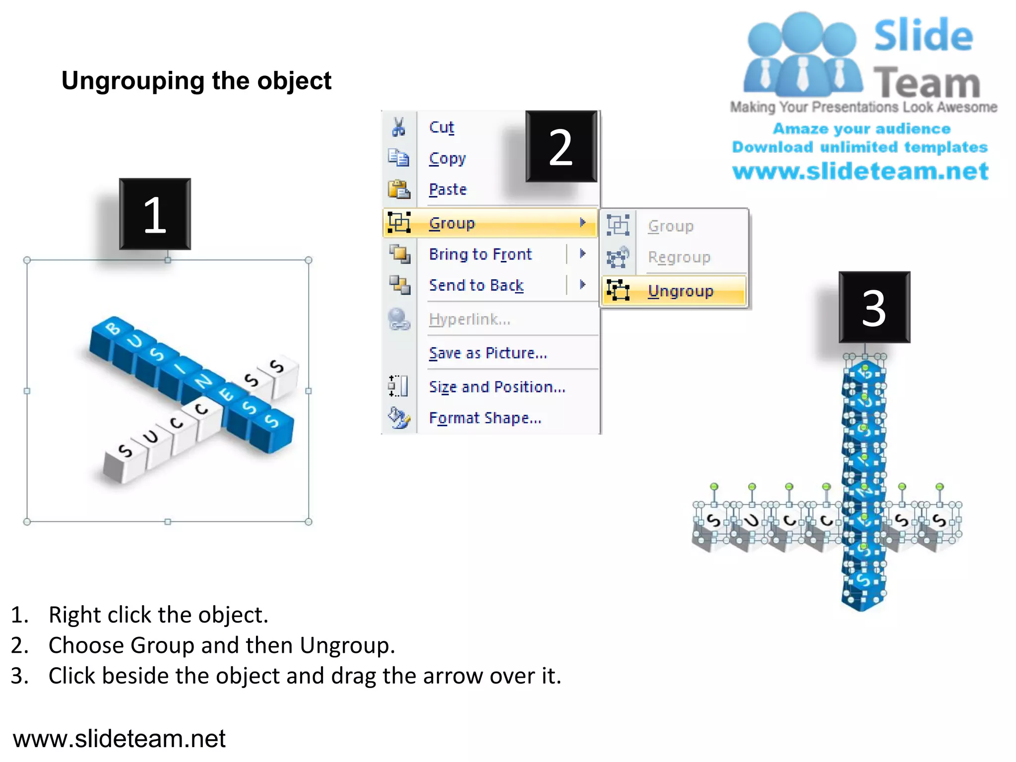 Ungrouping the object

                                                    2
            1
                                                         3




1. Right click the object.
2. Choose Group and then Ungroup.
3. Click beside the object and drag the arrow over it.

www.slideteam.net
 