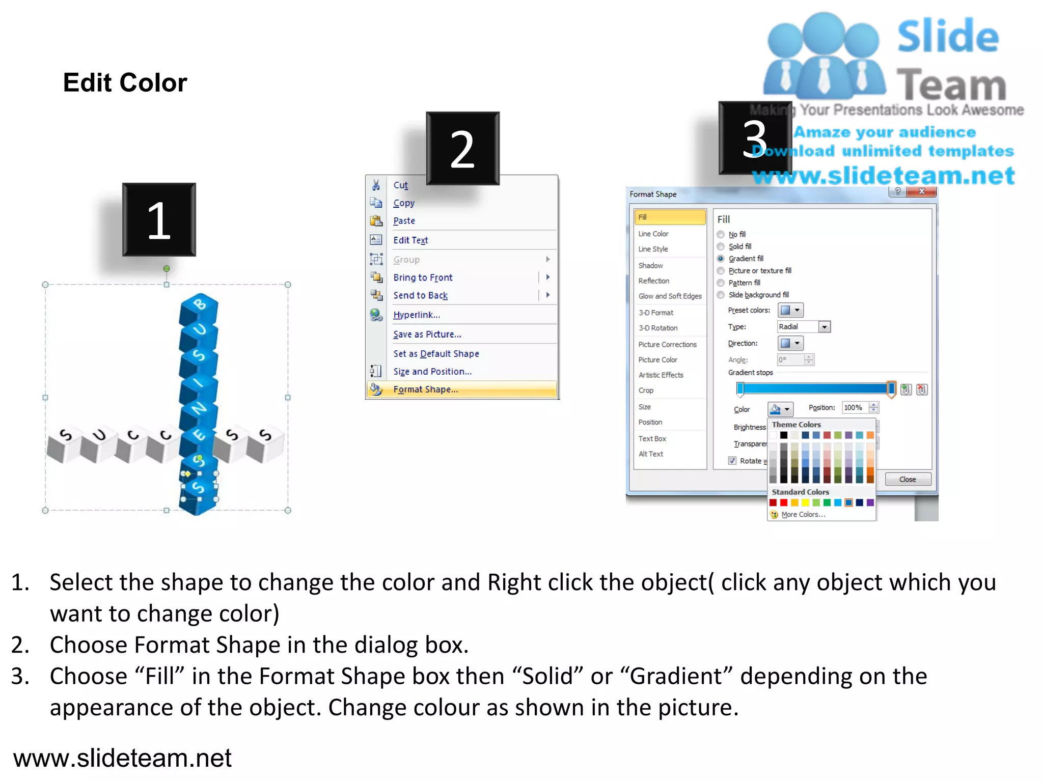 Edit Color

                                         2                           3
            1




1. Select the shape to change the color and Right click the object( click any object which you
   want to change color)
2. Choose Format Shape in the dialog box.
3. Choose “Fill” in the Format Shape box then “Solid” or “Gradient” depending on the
   appearance of the object. Change colour as shown in the picture.
www.slideteam.net
 