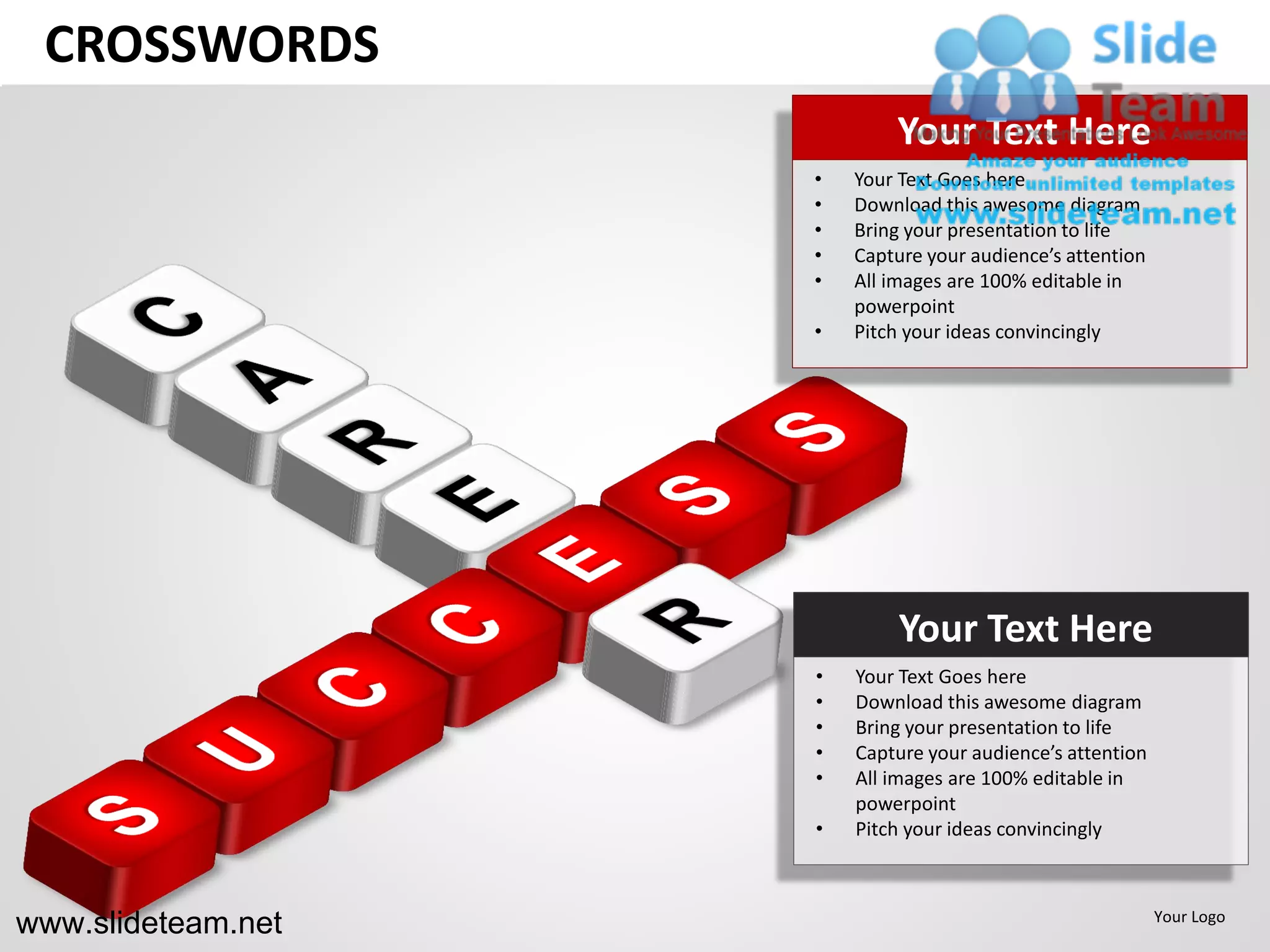 CROSSWORDS
                            Your Text Here
                    •   Your Text Goes here
                    •   Download this awesome diagram
                    •   Bring your presentation to life
                    •   Capture your audience’s attention
                    •   All images are 100% editable in
                        powerpoint
                    •   Pitch your ideas convincingly




                             Your Text Here
                    •   Your Text Goes here
                    •   Download this awesome diagram
                    •   Bring your presentation to life
                    •   Capture your audience’s attention
                    •   All images are 100% editable in
                        powerpoint
                    •   Pitch your ideas convincingly



www.slideteam.net                                           Your Logo
 