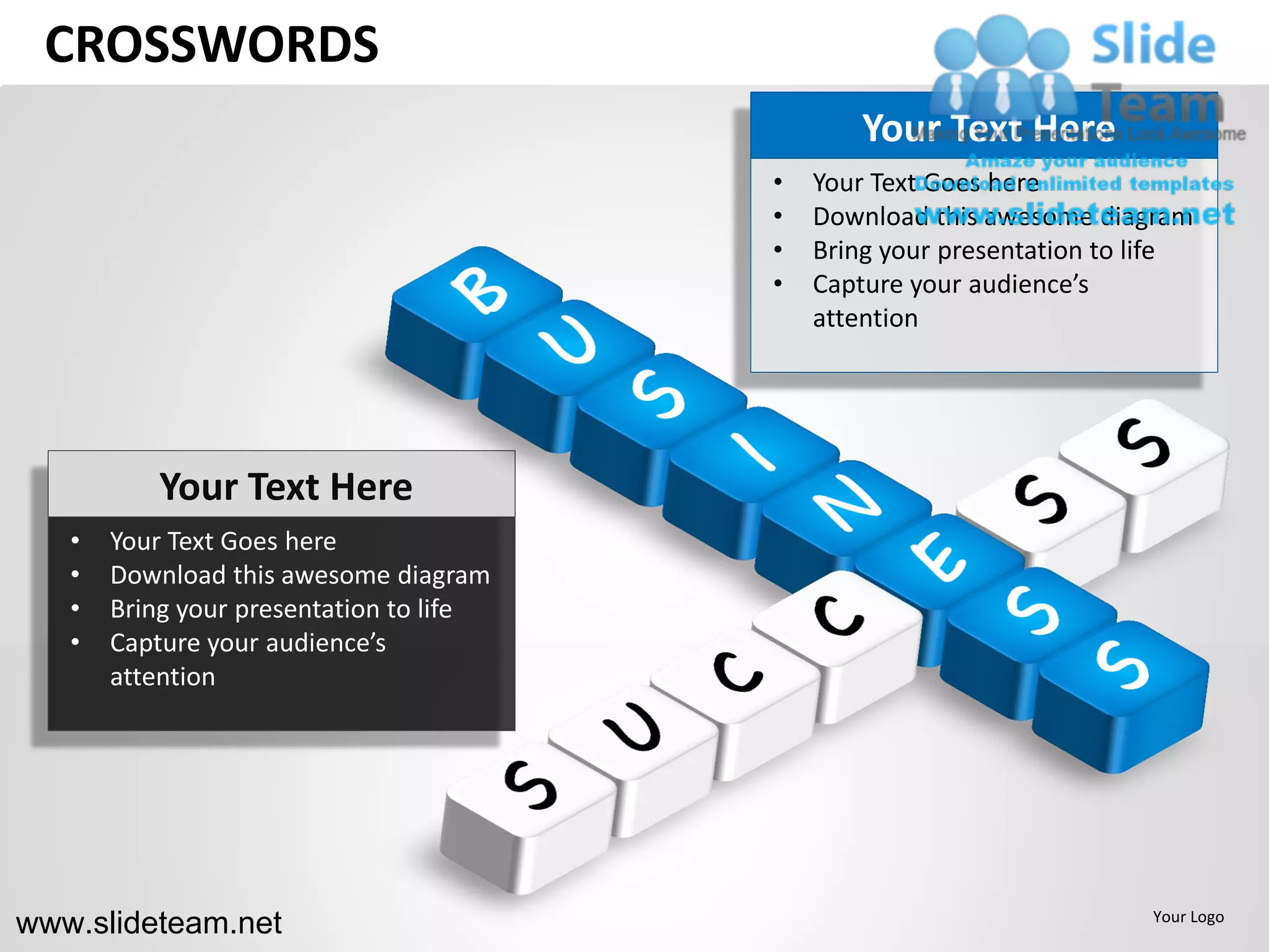CROSSWORDS
                                                 Your Text Here
                                         •   Your Text Goes here
                                         •   Download this awesome diagram
                                         •   Bring your presentation to life
                                         •   Capture your audience’s
                                             attention




           Your Text Here
   •   Your Text Goes here
   •   Download this awesome diagram
   •   Bring your presentation to life
   •   Capture your audience’s
       attention




www.slideteam.net                                                       Your Logo
 