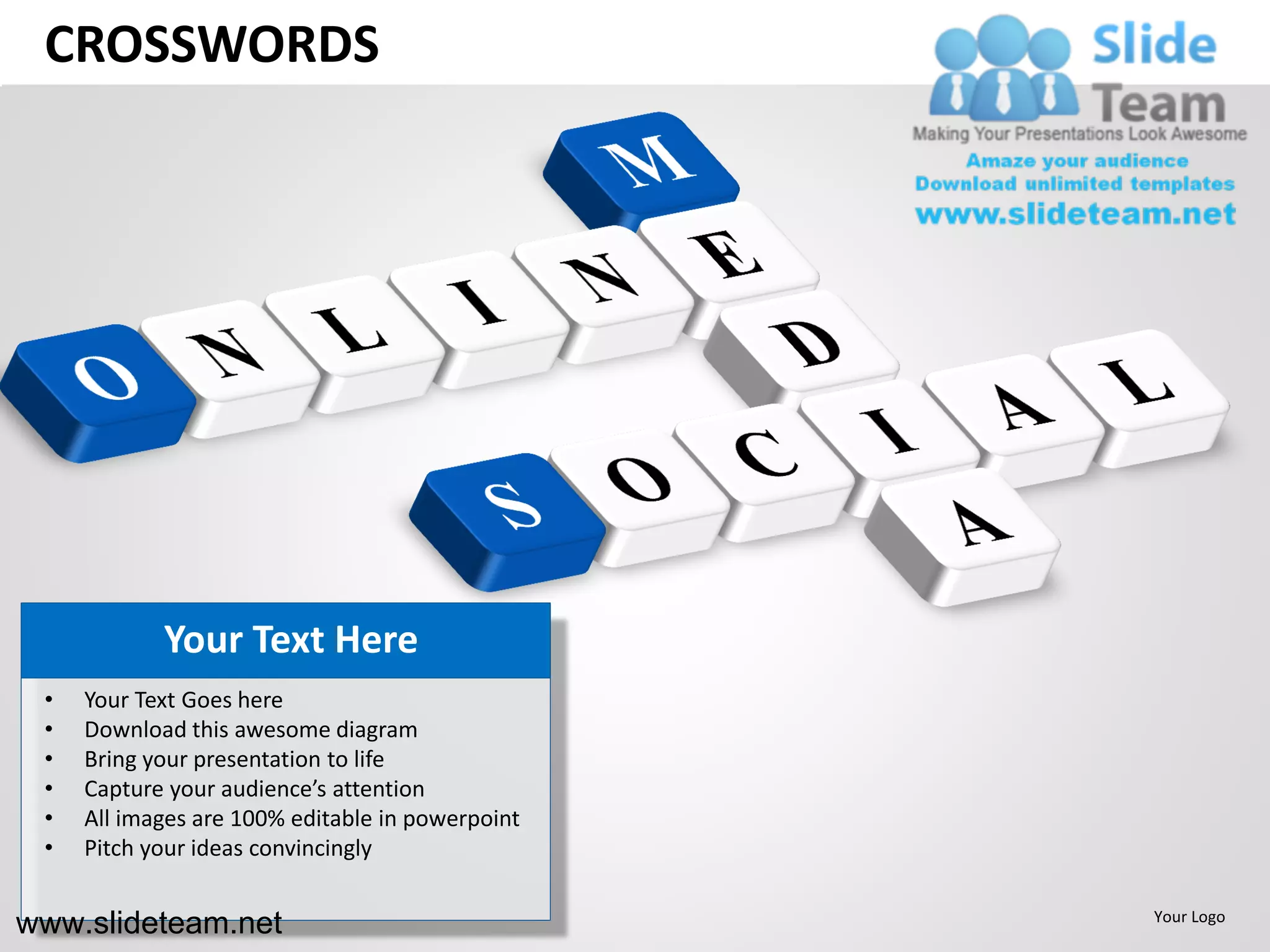 CROSSWORDS




            Your Text Here
 •   Your Text Goes here
 •   Download this awesome diagram
 •   Bring your presentation to life
 •   Capture your audience’s attention
 •   All images are 100% editable in powerpoint
 •   Pitch your ideas convincingly


www.slideteam.net                                 Your Logo
 