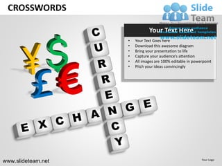 CROSSWORDS

                               Your Text Here
                    •   Your Text Goes here
                    •   Download this awesome diagram
                    •   Bring your presentation to life
                    •   Capture your audience’s attention
                    •   All images are 100% editable in powerpoint
                    •   Pitch your ideas convincingly




www.slideteam.net                                           Your Logo
 
