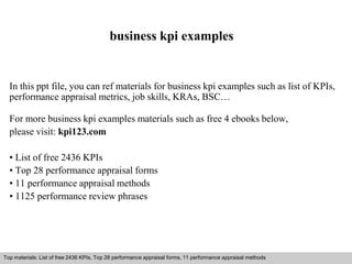 business kpi examples 
In this ppt file, you can ref materials for business kpi examples such as list of KPIs, 
performance appraisal metrics, job skills, KRAs, BSC… 
For more business kpi examples materials such as free 4 ebooks below, 
please visit: kpi123.com 
• List of free 2436 KPIs 
• Top 28 performance appraisal forms 
• 11 performance appraisal methods 
• 1125 performance review phrases 
Top materials: List of free 2436 KPIs, Top 28 performance appraisal forms, 11 performance appraisal methods 
Interview questions and answers – free download/ pdf and ppt file 
 