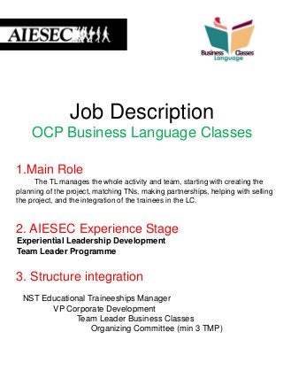 Job Description
OCP Business Language Classes
1.Main Role
The TL manages the whole activity and team, starting with creating the
planning of the project, matching TNs, making partnerships, helping with selling
the project, and the integration of the trainees in the LC.
2. AIESEC Experience Stage
Experiential Leadership Development
Team Leader Programme
3. Structure integration
NST Educational Traineeships Manager
VP Corporate Development
Team Leader Business Classes
Organizing Committee (min 3 TMP)
 