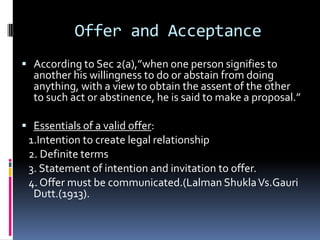 The Indian Contract Act,1872An agreement is defined as every promise  and every set of promises forming consideration for each other.[Sec.2(e)]When the person to whom proposal is made signifies his assent, the proposal is said to be accepted. A proposal, when accepted, becomes a promise.[Sec2(b)].