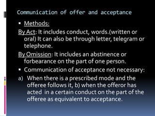Offer and AcceptanceAccording to Sec 2(a),”when one person signifies to another his willingness to do or abstain from doing anything, with a view to obtain the assent of the other  to such act or abstinence, he is said to make a proposal.” Essentials of a valid offer:   1.Intention to create legal relationship   2. Definite terms   3. Statement of intention and invitation to offer.   4. Offer must be communicated.(LalmanShuklaVs.GauriDutt.(1913).
