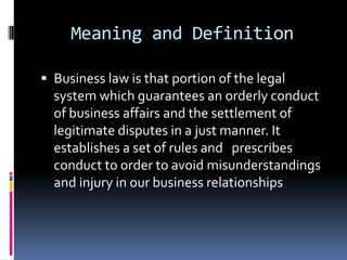 Meaning and DefinitionBusiness law is that portion of the legal system which guarantees an orderly conduct of business affairs and the settlement of legitimate disputes in a just manner. It establishes a set of rules and   prescribes  conduct to order to avoid misunderstandings and injury in our business relationships